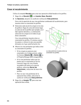 Trabajar con piezas y operaciones
8-6
Crear el recubrimiento
Utilice el comando Recubrir para crear una operación sólida basada en los perfiles.
1 Haga clic en Recubrir o en Insertar, Base, Recubrir.
2 En Opciones, desactive la casilla de verificación Vista preliminar.
Esto evita la aparición de una vista preliminar sombreada del recubrimiento, pero
muestra cómo se conectarán los perfiles.
3 Seleccione cada uno de los croquis en la zona
de gráficos. Haga clic cerca del mismo lugar
en cada uno de los perfiles (por ejemplo, en el
lado superior derecho) y, a continuación,
seleccione los croquis en el orden en que
desee conectarlos.
Una vista preliminar muestra cómo se
conectarán los perfiles. El sistema conecta
los puntos o vértices lo más cerca posible
del punto en el que usted ha hecho clic.
4 Observe la vista preliminar que indica cómo
se conectarán los perfiles.
• Si los croquis no parecen estar
conectados en el orden correcto, utilice
los botones Delante o Detrás en
el PropertyManager para reorganizarlos.
• Si la vista preliminar indica que los
puntos que se conectarán no son los
correctos, haga clic con el botón
secundario del ratón en la zona de
gráficos, seleccione Borrar las
selecciones y seleccione de nuevo los
perfiles.
• Para ver una vista preliminar de la
operación base sólida, seleccione la
casilla de verificación Vista preliminar.
5 Haga clic en Aceptar para crear una
operación base sólida.
La vista preliminar muestra cómo se
conectarán los perfiles
 