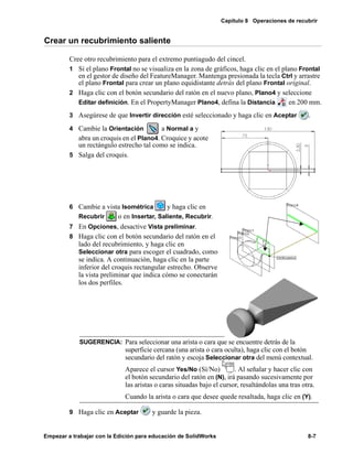 Capítulo 8 Operaciones de recubrir
Empezar a trabajar con la Edición para educación de SolidWorks 8-7
Crear un recubrimiento saliente
Cree otro recubrimiento para el extremo puntiagudo del cincel.
1 Si el plano Frontal no se visualiza en la zona de gráficos, haga clic en el plano Frontal
en el gestor de diseño del FeatureManager. Mantenga presionada la tecla Ctrl y arrastre
el plano Frontal para crear un plano equidistante detrás del plano Frontal original.
2 Haga clic con el botón secundario del ratón en el nuevo plano, Plano4 y seleccione
Editar definición. En el PropertyManager Plano4, defina la Distancia en 200 mm.
3 Asegúrese de que Invertir dirección esté seleccionado y haga clic en Aceptar .
4 Cambie la Orientación a Normal a y
abra un croquis en el Plano4. Croquice y acote
un rectángulo estrecho tal como se indica.
5 Salga del croquis.
6 Cambie a vista Isométrica y haga clic en
Recubrir o en Insertar, Saliente, Recubrir.
7 En Opciones, desactive Vista preliminar.
8 Haga clic con el botón secundario del ratón en el
lado del recubrimiento, y haga clic en
Seleccionar otra para escoger el cuadrado, como
se indica. A continuación, haga clic en la parte
inferior del croquis rectangular estrecho. Observe
la vista preliminar que indica cómo se conectarán
los dos perfiles.
9 Haga clic en Aceptar y guarde la pieza.
SUGERENCIA: Para seleccionar una arista o cara que se encuentre detrás de la
superficie cercana (una arista o cara oculta), haga clic con el botón
secundario del ratón y escoja Seleccionar otra del menú contextual.
Aparece el cursor Yes/No (Sí/No) . Al señalar y hacer clic con
el botón secundario del ratón en (N), irá pasando sucesivamente por
las aristas o caras situadas bajo el cursor, resaltándolas una tras otra.
Cuando la arista o cara que desee quede resaltada, haga clic en (Y).
 