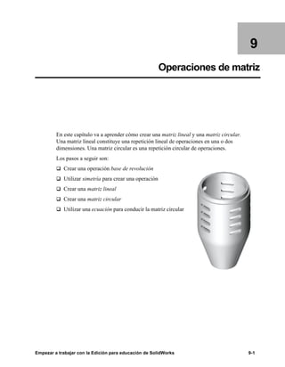 Empezar a trabajar con la Edición para educación de SolidWorks 9-1
9
Operaciones de matriz
En este capítulo va a aprender cómo crear una matriz lineal y una matriz circular.
Una matriz lineal constituye una repetición lineal de operaciones en una o dos
dimensiones. Una matriz circular es una repetición circular de operaciones.
Los pasos a seguir son:
q Crear una operación base de revolución
q Utilizar simetría para crear una operación
q Crear una matriz lineal
q Crear una matriz circular
q Utilizar una ecuación para conducir la matriz circular
 