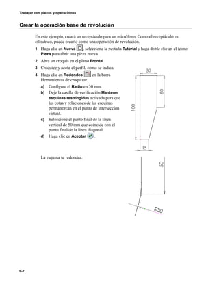 Trabajar con piezas y operaciones
9-2
Crear la operación base de revolución
En este ejemplo, creará un receptáculo para un micrófono. Como el receptáculo es
cilíndrico, puede crearlo como una operación de revolución.
1 Haga clic en Nuevo , seleccione la pestaña Tutorial y haga doble clic en el icono
Pieza para abrir una pieza nueva.
2 Abra un croquis en el plano Frontal.
3 Croquice y acote el perfil, como se indica.
4 Haga clic en Redondeo en la barra
Herramientas de croquizar.
a) Configure el Radio en 30 mm.
b) Deje la casilla de verificación Mantener
esquinas restringidas activada para que
las cotas y relaciones de las esquinas
permanezcan en el punto de intersección
virtual.
c) Seleccione el punto final de la línea
vertical de 50 mm que coincide con el
punto final de la línea diagonal.
d) Haga clic en Aceptar .
La esquina se redondea.
 