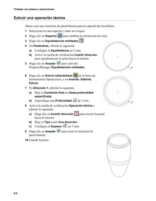Trabajar con piezas y operaciones
9-4
Extruir una operación lámina
Ahora cree una extrusión de pared lámina para la cápsula del micrófono.
1 Seleccione la cara superior y abra un croquis.
2 Haga clic en Superior para cambiar la orientación de vista.
3 Haga clic en Equidistanciar entidades .
4 En Parámetros, efectúe lo siguiente:
a) Configure la Equidistancia en 2 mm.
b) Active la casilla de verificación Invertir dirección
para equidistanciar la arista hacia el interior.
5 Haga clic en Aceptar para salir del
PropertyManager Equidistanciar entidades.
6 Haga clic en Extruir saliente/base en la barra de
herramientas Operaciones, o en Insertar, Saliente,
Extruir.
7 En Dirección 1, efectúe lo siguiente:
a) Deje la Condición final en Hasta profundidad
especificada.
b) Especifique una Profundidad de 5 mm.
8 Active la casilla de verificación Operación lámina y
efectúe lo siguiente:
a) Haga clic en Invertir dirección para extruir la pared
hacia el interior.
b) Deje el Tipo como Una dirección.
c) Configure el Espesor en 3 mm.
9 Haga clic en Aceptar para crear la extrusión de
pared lámina.
10 Guarde la pieza.
 