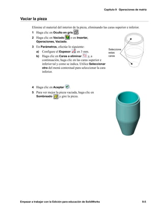 Capítulo 9 Operaciones de matriz
Empezar a trabajar con la Edición para educación de SolidWorks 9-5
Vaciar la pieza
Elimine el material del interior de la pieza, eliminando las caras superior e inferior.
1 Haga clic en Oculto en gris .
2 Haga clic en Vaciado o en Insertar,
Operaciones, Vaciado.
3 En Parámetros, efectúe lo siguiente:
a) Configure el Espesor en 3 mm.
b) Haga clic en Caras a eliminar y, a
continuación, haga clic en las caras superior e
inferior tal y como se indica. Utilice Seleccionar
otra del menú contextual para seleccionar la cara
inferior.
4 Haga clic en Aceptar .
5 Para ver mejor la pieza vaciada, haga clic en
Sombreado y gire la pieza.
Seleccione
estas
caras
 