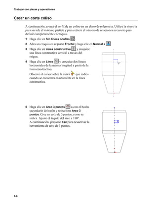 Trabajar con piezas y operaciones
9-6
Crear un corte coliso
A continuación, creará el perfil de un coliso en un plano de referencia. Utilice la simetría
para sacarle el máximo partido y para reducir el número de relaciones necesario para
definir completamente el croquis.
1 Haga clic en Sin líneas ocultas .
2 Abra un croquis en el plano Frontal y haga clic en Normal a .
3 Haga clic en Línea constructiva y croquice
una línea constructiva vertical a través del
origen.
4 Haga clic en Línea y croquice dos líneas
horizontales de la misma longitud a partir de la
línea constructiva.
Observe el cursor sobre la curva que indica
cuando se encuentra exactamente en la línea
constructiva.
5 Haga clic en Arco 3 puntos o con el botón
secundario del ratón y seleccione Arco 3
puntos. Cree un arco de 3 puntos, como se
indica. Ajuste el ángulo del arco a 180°.
A continuación, presione Esc para desactivar la
herramienta de arco de 3 puntos.
 