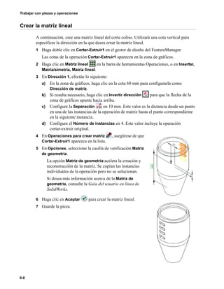 Trabajar con piezas y operaciones
9-8
Crear la matriz lineal
A continuación, cree una matriz lineal del corte coliso. Utilizará una cota vertical para
especificar la dirección en la que desea crear la matriz lineal.
1 Haga doble clic en Cortar-Extruir1 en el gestor de diseño del FeatureManager.
Las cotas de la operación Cortar-Extruir1 aparecen en la zona de gráficos.
2 Haga clic en Matriz lineal en la barra de herramientas Operaciones, o en Insertar,
Matriz/simetría, Matriz lineal.
3 En Dirección 1, efectúe lo siguiente:
a) En la zona de gráficos, haga clic en la cota 60 mm para configurarla como
Dirección de matriz.
b) Si resulta necesario, haga clic en Invertir dirección para que la flecha de la
zona de gráficos apunte hacia arriba.
c) Configure la Separación en 10 mm. Este valor es la distancia desde un punto
en una de las instancias de la operación de matriz hasta el punto correspondiente
en la siguiente instancia.
d) Configure el Número de instancias en 4. Este valor incluye la operación
cortar-extruir original.
4 En Operaciones para crear matriz , asegúrese de que
Cortar-Extruir1 aparezca en la lista.
5 En Opciones, seleccione la casilla de verificación Matriz
de geometría.
La opción Matriz de geometría acelera la creación y
reconstrucción de la matriz. Se copian las instancias
individuales de la operación pero no se solucionan.
Si desea más información acerca de la Matriz de
geometría, consulte la Guía del usuario en línea de
SolidWorks.
6 Haga clic en Aceptar para crear la matriz lineal.
7 Guarde la pieza.
 