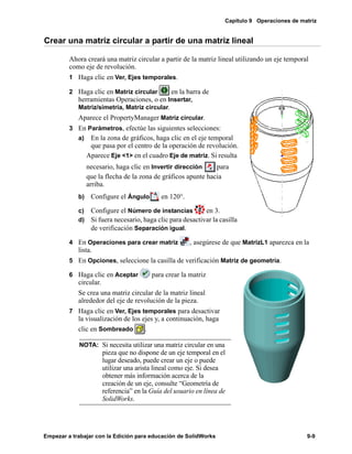Capítulo 9 Operaciones de matriz
Empezar a trabajar con la Edición para educación de SolidWorks 9-9
Crear una matriz circular a partir de una matriz lineal
Ahora creará una matriz circular a partir de la matriz lineal utilizando un eje temporal
como eje de revolución.
1 Haga clic en Ver, Ejes temporales.
2 Haga clic en Matriz circular en la barra de
herramientas Operaciones, o en Insertar,
Matriz/simetría, Matriz circular.
Aparece el PropertyManager Matriz circular.
3 En Parámetros, efectúe las siguientes selecciones:
a) En la zona de gráficos, haga clic en el eje temporal
que pasa por el centro de la operación de revolución.
Aparece Eje <1> en el cuadro Eje de matriz. Si resulta
necesario, haga clic en Invertir dirección para
que la flecha de la zona de gráficos apunte hacia
arriba.
b) Configure el Ángulo en 120°.
c) Configure el Número de instancias en 3.
d) Si fuera necesario, haga clic para desactivar la casilla
de verificación Separación igual.
4 En Operaciones para crear matriz , asegúrese de que MatrizL1 aparezca en la
lista.
5 En Opciones, seleccione la casilla de verificación Matriz de geometría.
6 Haga clic en Aceptar para crear la matriz
circular.
Se crea una matriz circular de la matriz lineal
alrededor del eje de revolución de la pieza.
7 Haga clic en Ver, Ejes temporales para desactivar
la visualización de los ejes y, a continuación, haga
clic en Sombreado .
NOTA: Si necesita utilizar una matriz circular en una
pieza que no dispone de un eje temporal en el
lugar deseado, puede crear un eje o puede
utilizar una arista lineal como eje. Si desea
obtener más información acerca de la
creación de un eje, consulte “Geometría de
referencia” en la Guía del usuario en línea de
SolidWorks.
 