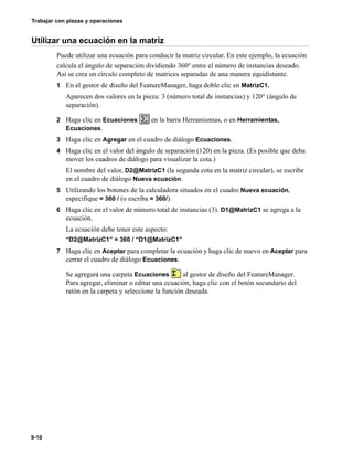 Trabajar con piezas y operaciones
9-10
Utilizar una ecuación en la matriz
Puede utilizar una ecuación para conducir la matriz circular. En este ejemplo, la ecuación
calcula el ángulo de separación dividiendo 360° entre el número de instancias deseado.
Así se crea un círculo completo de matrices separadas de una manera equidistante.
1 En el gestor de diseño del FeatureManager, haga doble clic en MatrizC1.
Aparecen dos valores en la pieza: 3 (número total de instancias) y 120° (ángulo de
separación).
2 Haga clic en Ecuaciones en la barra Herramientas, o en Herramientas,
Ecuaciones.
3 Haga clic en Agregar en el cuadro de diálogo Ecuaciones.
4 Haga clic en el valor del ángulo de separación (120) en la pieza. (Es posible que deba
mover los cuadros de diálogo para visualizar la cota.)
El nombre del valor, D2@MatrizC1 (la segunda cota en la matriz circular), se escribe
en el cuadro de diálogo Nueva ecuación.
5 Utilizando los botones de la calculadora situados en el cuadro Nueva ecuación,
especifique = 360 / (o escriba = 360/).
6 Haga clic en el valor de número total de instancias (3). D1@MatrizC1 se agrega a la
ecuación.
La ecuación debe tener este aspecto:
“D2@MatrizC1” = 360 / “D1@MatrizC1”
7 Haga clic en Aceptar para completar la ecuación y haga clic de nuevo en Aceptar para
cerrar el cuadro de diálogo Ecuaciones.
Se agregará una carpeta Ecuaciones al gestor de diseño del FeatureManager.
Para agregar, eliminar o editar una ecuación, haga clic con el botón secundario del
ratón en la carpeta y seleccione la función deseada.
 