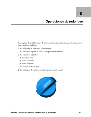 Empezar a trabajar con la Edición para educación de SolidWorks 10-1
10
Operaciones de redondeo
Este capítulo describe la manera de utilizar distintos tipos de redondeos. En este ejemplo
creará un botón mediante:
q La utilización de relaciones en los croquis
q La adición de ángulos de salida a las operaciones extruidas
q La adición de redondeos
• fusión de caras
• radio constante
• radio variable
q La utilización de simetría
q La utilización de matrices circulares con separación igual
 