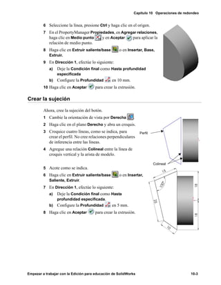 Capítulo 10 Operaciones de redondeo
Empezar a trabajar con la Edición para educación de SolidWorks 10-3
6 Seleccione la línea, presione Ctrl y haga clic en el origen.
7 En el PropertyManager Propiedades, en Agregar relaciones,
haga clic en Medio punto y en Aceptar para aplicar la
relación de medio punto.
8 Haga clic en Extruir saliente/base o en Insertar, Base,
Extruir.
9 En Dirección 1, efectúe lo siguiente:
a) Deje la Condición final como Hasta profundidad
especificada
b) Configure la Profundidad en 10 mm.
10 Haga clic en Aceptar para crear la extrusión.
Crear la sujeción
Ahora, cree la sujeción del botón.
1 Cambie la orientación de vista por Derecha .
2 Haga clic en el plano Derecho y abra un croquis.
3 Croquice cuatro líneas, como se indica, para
crear el perfil. No cree relaciones perpendiculares
de inferencia entre las líneas.
4 Agregue una relación Colineal entre la línea de
croquis vertical y la arista de modelo.
5 Acote como se indica.
6 Haga clic en Extruir saliente/base o en Insertar,
Saliente, Extruir.
7 En Dirección 1, efectúe lo siguiente:
a) Deje la Condición final como Hasta
profundidad especificada.
b) Configure la Profundidad en 5 mm.
8 Haga clic en Aceptar para crear la extrusión.
Perfil
Colineal
 