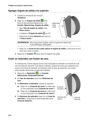 Trabajar con piezas y operaciones
10-4
Agregar ángulo de salida a la sujeción
1 Cambie la orientación de vista por
*Dimétrica.
2 Haga clic en Ángulo de salida en la
barra de herramientas Operaciones, o en
Insertar, Operaciones, Ángulo de salida.
• Deje Tipo de ángulo de salida como
Plano neutro.
• Configure el Ángulo de salida en 10°.
• Seleccione el plano Derecho para que sea
el Plano neutro.
• Haga clic en Caras en las cuales aplicar el ángulo de salida y seleccione las tres
caras tal y como se indica.
3 Haga clic en Aceptar para crear los ángulos de salida.
Crear un redondeo con fusión de cara
A continuación, fusione algunas de las caras utilizando un redondeo con fusión de cara
con una línea de retención. Este tipo de redondeo elimina las caras que comparten una
arista con la línea de retención. La distancia entre la línea de retención y las aristas
seleccionadas determinan el radio del redondeo.
1 Haga clic en Redondeo o en Insertar,
Operaciones, Redondeo/redondo.
2 En Tipo de redondeo seleccione Redondeo de
cara.
3 En Elementos a redondear, efectúe lo siguiente:
a) Haga clic en Conjunto de caras 1 y seleccione
la cara etiquetada como Conjunto de caras 1.
b) Haga clic en Conjunto de caras 2 y seleccione
la cara etiquetada como Conjunto de caras 2.
4 En Opciones de redondeo, haga clic en Línea de
retención y seleccione la arista etiquetada como
Línea de retención.
SUGERENCIA: Para seleccionar el plano, utilice el gestor de diseño del
FeatureManager desplegable.
Seleccione
estas
caras
Conjunto de
caras 2
Conjunto
de caras 1
Línea de
retención
 