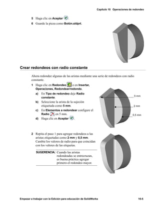 Capítulo 10 Operaciones de redondeo
Empezar a trabajar con la Edición para educación de SolidWorks 10-5
5 Haga clic en Aceptar .
6 Guarde la pieza como Botón.sldprt.
Crear redondeos con radio constante
Ahora redondee algunas de las aristas mediante una serie de redondeos con radio
constante.
1 Haga clic en Redondeo o en Insertar,
Operaciones, Redondear/redondo.
a) En Tipo de redondeo deje Radio
constante.
b) Seleccione la arista de la sujeción
etiquetada como 5 mm.
c) En Elementos a redondear configure el
Radio en 5 mm.
d) Haga clic en Aceptar .
2 Repita el paso 1 para agregar redondeos a las
aristas etiquetadas como 2 mm y 0,5 mm.
Cambie los valores de radio para que coincidan
con los valores de las etiquetas.
SUGERENCIA: Cuando las aristas
redondeadas se entrecruzan,
es buena práctica agregar
primero el redondeo mayor.
5 mm
2 mm
0,5 mm
 
