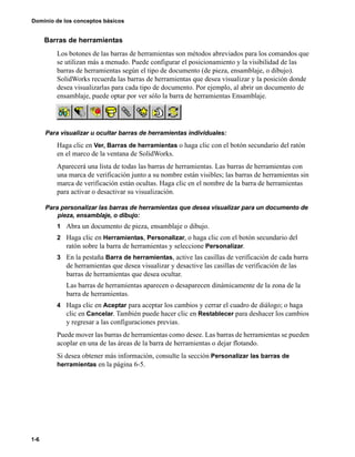 Dominio de los conceptos básicos
1-6
Barras de herramientas
Los botones de las barras de herramientas son métodos abreviados para los comandos que
se utilizan más a menudo. Puede configurar el posicionamiento y la visibilidad de las
barras de herramientas según el tipo de documento (de pieza, ensamblaje, o dibujo).
SolidWorks recuerda las barras de herramientas que desea visualizar y la posición donde
desea visualizarlas para cada tipo de documento. Por ejemplo, al abrir un documento de
ensamblaje, puede optar por ver sólo la barra de herramientas Ensamblaje.
Para visualizar u ocultar barras de herramientas individuales:
Haga clic en Ver, Barras de herramientas o haga clic con el botón secundario del ratón
en el marco de la ventana de SolidWorks.
Aparecerá una lista de todas las barras de herramientas. Las barras de herramientas con
una marca de verificación junto a su nombre están visibles; las barras de herramientas sin
marca de verificación están ocultas. Haga clic en el nombre de la barra de herramientas
para activar o desactivar su visualización.
Para personalizar las barras de herramientas que desea visualizar para un documento de
pieza, ensamblaje, o dibujo:
1 Abra un documento de pieza, ensamblaje o dibujo.
2 Haga clic en Herramientas, Personalizar, o haga clic con el botón secundario del
ratón sobre la barra de herramientas y seleccione Personalizar.
3 En la pestaña Barra de herramientas, active las casillas de verificación de cada barra
de herramientas que desea visualizar y desactive las casillas de verificación de las
barras de herramientas que desea ocultar.
Las barras de herramientas aparecen o desaparecen dinámicamente de la zona de la
barra de herramientas.
4 Haga clic en Aceptar para aceptar los cambios y cerrar el cuadro de diálogo; o haga
clic en Cancelar. También puede hacer clic en Restablecer para deshacer los cambios
y regresar a las configuraciones previas.
Puede mover las barras de herramientas como desee. Las barras de herramientas se pueden
acoplar en una de las áreas de la barra de herramientas o dejar flotando.
Si desea obtener más información, consulte la sección Personalizar las barras de
herramientas en la página 6-5.
 