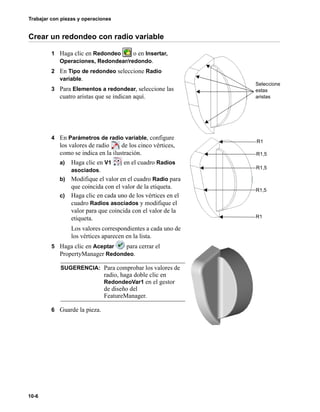 Trabajar con piezas y operaciones
10-6
Crear un redondeo con radio variable
1 Haga clic en Redondeo o en Insertar,
Operaciones, Redondear/redondo.
2 En Tipo de redondeo seleccione Radio
variable.
3 Para Elementos a redondear, seleccione las
cuatro aristas que se indican aquí.
4 En Parámetros de radio variable, configure
los valores de radio de los cinco vértices,
como se indica en la ilustración.
a) Haga clic en V1 en el cuadro Radios
asociados.
b) Modifique el valor en el cuadro Radio para
que coincida con el valor de la etiqueta.
c) Haga clic en cada uno de los vértices en el
cuadro Radios asociados y modifique el
valor para que coincida con el valor de la
etiqueta.
Los valores correspondientes a cada uno de
los vértices aparecen en la lista.
5 Haga clic en Aceptar para cerrar el
PropertyManager Redondeo.
6 Guarde la pieza.
SUGERENCIA: Para comprobar los valores de
radio, haga doble clic en
RedondeoVar1 en el gestor
de diseño del
FeatureManager.
Seleccione
estas
aristas
R1
R1,5
R1,5
R1,5
R1
 