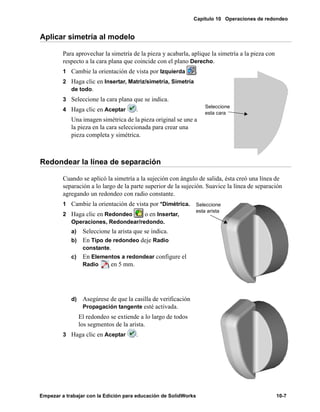 Capítulo 10 Operaciones de redondeo
Empezar a trabajar con la Edición para educación de SolidWorks 10-7
Aplicar simetría al modelo
Para aprovechar la simetría de la pieza y acabarla, aplique la simetría a la pieza con
respecto a la cara plana que coincide con el plano Derecho.
1 Cambie la orientación de vista por Izquierda .
2 Haga clic en Insertar, Matriz/simetría, Simetría
de todo.
3 Seleccione la cara plana que se indica.
4 Haga clic en Aceptar .
Una imagen simétrica de la pieza original se une a
la pieza en la cara seleccionada para crear una
pieza completa y simétrica.
Redondear la línea de separación
Cuando se aplicó la simetría a la sujeción con ángulo de salida, ésta creó una línea de
separación a lo largo de la parte superior de la sujeción. Suavice la línea de separación
agregando un redondeo con radio constante.
1 Cambie la orientación de vista por *Dimétrica.
2 Haga clic en Redondeo o en Insertar,
Operaciones, Redondear/redondo.
a) Seleccione la arista que se indica.
b) En Tipo de redondeo deje Radio
constante.
c) En Elementos a redondear configure el
Radio en 5 mm.
d) Asegúrese de que la casilla de verificación
Propagación tangente esté activada.
El redondeo se extiende a lo largo de todos
los segmentos de la arista.
3 Haga clic en Aceptar .
Seleccione
esta cara
Seleccione
esta arista
 
