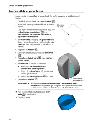 Trabajar con piezas y operaciones
10-8
Crear un sólido de pared lámina
Ahora elimine el material de la base redonda del botón para crear un sólido de pared
lámina.
1 Cambie la orientación de vista por Posterior .
2 Seleccione la cara posterior del botón y abra un
croquis.
3 Con la cara posterior aún seleccionada, haga clic
en Equidistanciar entidades o en
Herramientas, Herramientas de croquizar,
Equidistanciar entidades.
4 En Parámetros, configure la Equidistancia en
1 mm y active la casilla de verificación Invertir
dirección para equidistanciar la arista hacia el
interior.
5 Haga clic en Aceptar .
6 Cambie la orientación de vista por Isométrica
.
7 Haga clic en Extruir corte o en Insertar,
Cortar, Extruir.
8 En Dirección 1, efectúe lo siguiente:
a) Configure la Condición final en
Equidistante de la superficie.
b) Haga clic en Cara/plano y seleccione
la cara que se indica.
c) Configure la Equidistancia en 1 mm.
9 Haga clic en Aceptar .
10 Para examinar la pieza, haga clic en Girar
vista y gire la pieza.
11 Guarde la pieza.
SUGERENCIA: Utilizando Equidistanciar entidades y Equidistante de la
superficie se asegura de que el espesor de la pared permanezca en
1 mm, aunque cambie el diámetro base o la profundidad base.
Seleccione
esta cara
Equidistanciar
desde esta cara
 