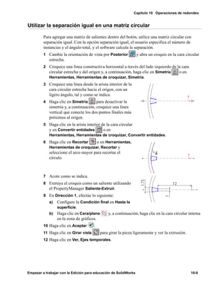 Capítulo 10 Operaciones de redondeo
Empezar a trabajar con la Edición para educación de SolidWorks 10-9
Utilizar la separación igual en una matriz circular
Para agregar una matriz de salientes dentro del botón, utilice una matriz circular con
separación igual. Con la opción separación igual, el usuario especifica el número de
instancias y el ángulo total, y el software calcula la separación.
1 Cambie la orientación de vista por Posterior y abra un croquis en la cara circular
estrecha.
2 Croquice una línea constructiva horizontal a través del lado izquierdo de la cara
circular estrecha y del origen y, a continuación, haga clic en Simetría o en
Herramientas, Herramientas de croquizar, Simetría.
3 Croquice una línea desde la arista interior de la
cara circular estrecha hacia el origen, con un
ligero ángulo, tal y como se indica.
4 Haga clic en Simetría para desactivar la
simetría y, a continuación, croquice una línea
vertical que conecte los dos puntos finales más
próximos al origen.
5 Haga clic en la arista interior de la cara circular
y en Convertir entidades o en
Herramientas, Herramientas de croquizar, Convertir entidades.
6 Haga clic en Recortar o en Herramientas,
Herramientas de croquizar, Recortar y
seleccione el arco mayor para recortar el
círculo.
7 Acote como se indica.
8 Extruya el croquis como un saliente utilizando
el PropertyManager Saliente-Extruir.
9 En Dirección 1, efectúe lo siguiente:
a) Configure la Condición final en Hasta la
superficie.
b) Haga clic en Cara/plano y, a continuación, haga clic en la cara circular interna
en la zona de gráficos.
10 Haga clic en Aceptar .
11 Haga clic en Girar vista para girar la pieza ligeramente y ver la extrusión.
12 Haga clic en Ver, Ejes temporales.
 