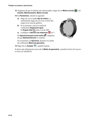 Trabajar con piezas y operaciones
10-10
13 Asegúrese de que el saliente esté seleccionado y haga clic en Matriz circular o en
Insertar, Matriz/simetría, Matriz circular.
14 En Parámetros, efectúe lo siguiente:
a) Haga clic en el cuadro Eje de matriz y, a
continuación, haga clic en el eje a través del
origen en la zona de gráficos.
b) Si es necesario, active la casilla de
verificación Separación igual.
El Ángulo total pasa a ser de 360°.
c) Configure el Número de instancias en 7.
En Operaciones para crear matriz , asegúrese
de que Saliente-Extruir2 se visualice.
Si es necesario, en Opciones, desactive la casilla
de verificación Matriz de geometría.
15 Haga clic en Aceptar y guarde la pieza.
Si desea más información acerca de la Matriz de geometría, consulte la Guía del usuario
en línea de SolidWorks.
 