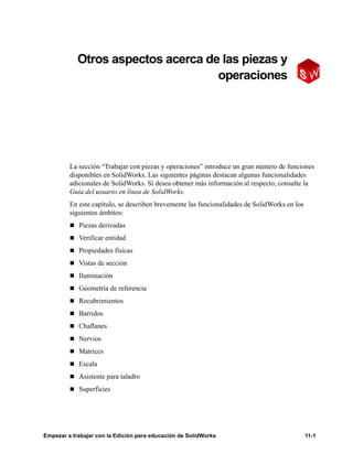 Empezar a trabajar con la Edición para educación de SolidWorks 11-1
11
Otros aspectos acerca de las piezas y
operaciones
La sección “Trabajar con piezas y operaciones” introduce un gran número de funciones
disponibles en SolidWorks. Las siguientes páginas destacan algunas funcionalidades
adicionales de SolidWorks. Si desea obtener más información al respecto, consulte la
Guía del usuario en línea de SolidWorks.
En este capítulo, se describen brevemente las funcionalidades de SolidWorks en los
siguientes ámbitos:
n Piezas derivadas
n Verificar entidad
n Propiedades físicas
n Vistas de sección
n Iluminación
n Geometría de referencia
n Recubrimientos
n Barridos
n Chaflanes
n Nervios
n Matrices
n Escala
n Asistente para taladro
n Superficies
 