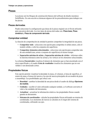 11-2
Trabajar con piezas y operaciones
Piezas
Las piezas son los bloques de construcción básicos del software de diseño mecánico
SolidWorks. En esta sección se destacan algunos de los procedimientos para trabajar con
las piezas.
Piezas derivadas
Puede seleccionar la configuración que desee de la pieza original con el fin de utilizarla
para una pieza derivada. Los tres tipos de piezas derivadas son: Pieza base, Pieza
simétrica y Pieza de componente derivada.
Comprobar entidad
La función de comprobación de entidad le permite comprobar la integridad de una pieza.
• Comprobar todo - seleccione esta opción para comprobar el sólido entero, sólo el
modelo sólido, o sólo los conjuntos de superficies
• Comprobar elementos seleccionados - seleccione esta opción para comprobar más
de una entidad (cara, arista o conjunto de superficies) al mismo tiempo
• Separación máxima de arista y Separación máxima de vértice - informan sobre
la máxima tolerancia entre las aristas y los vértices en los elementos seleccionados.
La columna Encontrados visualiza el número de elementos que se han encontrado con el
error especificado y el cuadro Lista de resultados visualiza los elementos que no son
válidos o son demasiado cortos.
Propiedades físicas
Esta opción permite visualizar la densidad, la masa, el volumen, el área de superficie, el
centro de masa, el tensor de inercia y los ejes de inercia principales de un modelo de pieza
o ensamblaje. Las posibilidades que ofrece son:
• Densidad - cambiar la densidad de una pieza desde el cuadro de diálogo Opciones
de medida.
• Unidades - escribir el valor utilizando cualquier unidad, y el software convierte el
valor a las unidades del documento.
• Actualizar - actualizar la información relativa a las propiedades físicas cuando
guarda un documento.
• Sistemas de coordenadas - calcular las propiedades físicas utilizando un sistema de
coordenadas. Los momentos de inercia se calculan en el origen del sistema de
coordenadas, utilizando sus ejes.
 