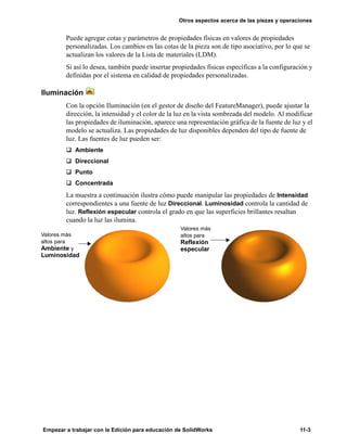 Otros aspectos acerca de las piezas y operaciones
Empezar a trabajar con la Edición para educación de SolidWorks 11-3
Puede agregar cotas y parámetros de propiedades físicas en valores de propiedades
personalizadas. Los cambios en las cotas de la pieza son de tipo asociativo, por lo que se
actualizan los valores de la Lista de materiales (LDM).
Si así lo desea, también puede insertar propiedades físicas específicas a la configuración y
definidas por el sistema en calidad de propiedades personalizadas.
Iluminación
Con la opción Iluminación (en el gestor de diseño del FeatureManager), puede ajustar la
dirección, la intensidad y el color de la luz en la vista sombreada del modelo. Al modificar
las propiedades de iluminación, aparece una representación gráfica de la fuente de luz y el
modelo se actualiza. Las propiedades de luz disponibles dependen del tipo de fuente de
luz. Las fuentes de luz pueden ser:
q Ambiente
q Direccional
q Punto
q Concentrada
La muestra a continuación ilustra cómo puede manipular las propiedades de Intensidad
correspondientes a una fuente de luz Direccional. Luminosidad controla la cantidad de
luz. Reflexión especular controla el grado en que las superficies brillantes resaltan
cuando la luz las ilumina.
Valores más
altos para
Ambiente y
Luminosidad
Valores más
altos para
Reflexión
especular
 
