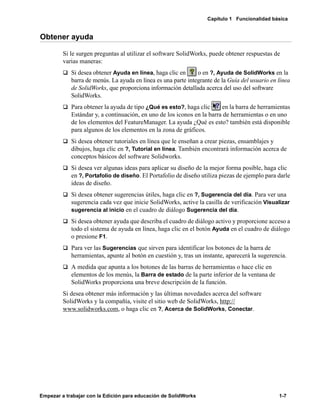 Capítulo 1 Funcionalidad básica
Empezar a trabajar con la Edición para educación de SolidWorks 1-7
Obtener ayuda
Si le surgen preguntas al utilizar el software SolidWorks, puede obtener respuestas de
varias maneras:
q Si desea obtener Ayuda en línea, haga clic en o en ?, Ayuda de SolidWorks en la
barra de menús. La ayuda en línea es una parte integrante de la Guía del usuario en línea
de SolidWorks, que proporciona información detallada acerca del uso del software
SolidWorks.
q Para obtener la ayuda de tipo ¿Qué es esto?, haga clic en la barra de herramientas
Estándar y, a continuación, en uno de los iconos en la barra de herramientas o en uno
de los elementos del FeatureManager. La ayuda ¿Qué es esto? también está disponible
para algunos de los elementos en la zona de gráficos.
q Si desea obtener tutoriales en línea que le enseñan a crear piezas, ensamblajes y
dibujos, haga clic en ?, Tutorial en línea. También encontrará información acerca de
conceptos básicos del software Solidworks.
q Si desea ver algunas ideas para aplicar su diseño de la mejor forma posible, haga clic
en ?, Portafolio de diseño. El Portafolio de diseño utiliza piezas de ejemplo para darle
ideas de diseño.
q Si desea obtener sugerencias útiles, haga clic en ?, Sugerencia del día. Para ver una
sugerencia cada vez que inicie SolidWorks, active la casilla de verificación Visualizar
sugerencia al inicio en el cuadro de diálogo Sugerencia del día.
q Si desea obtener ayuda que describa el cuadro de diálogo activo y proporcione acceso a
todo el sistema de ayuda en línea, haga clic en el botón Ayuda en el cuadro de diálogo
o presione F1.
q Para ver las Sugerencias que sirven para identificar los botones de la barra de
herramientas, apunte al botón en cuestión y, tras un instante, aparecerá la sugerencia.
q A medida que apunta a los botones de las barras de herramientas o hace clic en
elementos de los menús, la Barra de estado de la parte inferior de la ventana de
SolidWorks proporciona una breve descripción de la función.
Si desea obtener más información y las últimas novedades acerca del software
SolidWorks y la compañía, visite el sitio web de SolidWorks, http://
www.solidworks.com, o haga clic en ?, Acerca de SolidWorks, Conectar.
 