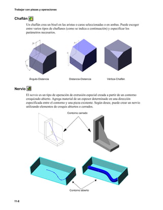 11-8
Trabajar con piezas y operaciones
Chaflán
Un chaflán crea un bisel en las aristas o caras seleccionadas o en ambas. Puede escoger
entre varios tipos de chaflanes (como se indica a continuación) y especificar los
parámetros necesarios.
Nervio
El nervio es un tipo de operación de extrusión especial creada a partir de un contorno
croquizado abierto. Agrega material de un espesor determinado en una dirección
especificada entre el contorno y una pieza existente. Según desee, puede crear un nervio
utilizando elementos de croquis abiertos o cerrados.
Ángulo-Distancia Distancia-Distancia Vértice-Chaflán
Contorno cerrado
Contorno abierto
 