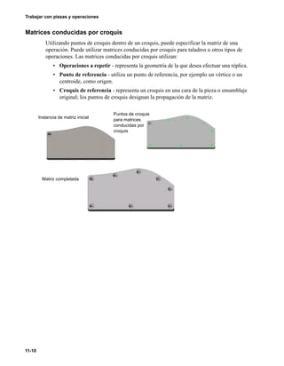 11-10
Trabajar con piezas y operaciones
Matrices conducidas por croquis
Utilizando puntos de croquis dentro de un croquis, puede especificar la matriz de una
operación. Puede utilizar matrices conducidas por croquis para taladros u otros tipos de
operaciones. Las matrices conducidas por croquis utilizan:
• Operaciones a repetir - representa la geometría de la que desea efectuar una réplica.
• Punto de referencia - utiliza un punto de referencia, por ejemplo un vértice o un
centroide, como origen.
• Croquis de referencia - representa un croquis en una cara de la pieza o ensamblaje
original; los puntos de croquis designan la propagación de la matriz.
Instancia de matriz inicial
Puntos de croquis
para matrices
conducidas por
croquis
Matriz completada
 