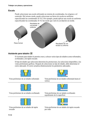 11-12
Trabajar con piezas y operaciones
Escala
Puede seleccionar una escala utilizando un sistema de coordenadas, los orígenes o el
centroide. Del mismo modo, puede seleccionar un factor de escala no uniforme
especificando las coordenadas X-Y-Z. Por ejemplo, puede aplicar una escala no uniforme
especificando las coordenadas X-Y-Z de modo que varíe la cavidad de un molde.
Asistente para taladro
El Asistente para taladro le permite crear y colocar varios tipos de taladros como refrentados,
avellanados y de tapón roscado.
El tipo de taladro que seleccione determina las prestaciones, las selecciones disponibles y las
vistas preliminares gráficas. Después de seleccionar un tipo de taladro, debe determinar el
cierre adecuado. El cierre actualiza dinámicamente los parámetros adecuados.
Vista preliminar de un taladro refrentado Vista preliminar de un taladro refrentado hasta el
vértice
Vista preliminar de un taladro avellanado Vista preliminar de un taladro avellanado
equidistante de la superficie
Vista preliminar de un taladro de tapón
roscado
Vista preliminar de un taladro de tapón roscado
por todo
Pieza normal
Resultados de
una escala
uniforme
Resultados de una
escala no uniforme
 