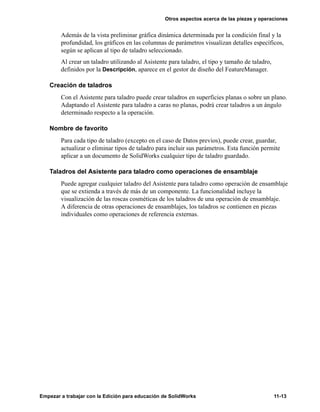 Otros aspectos acerca de las piezas y operaciones
Empezar a trabajar con la Edición para educación de SolidWorks 11-13
Además de la vista preliminar gráfica dinámica determinada por la condición final y la
profundidad, los gráficos en las columnas de parámetros visualizan detalles específicos,
según se aplican al tipo de taladro seleccionado.
Al crear un taladro utilizando al Asistente para taladro, el tipo y tamaño de taladro,
definidos por la Descripción, aparece en el gestor de diseño del FeatureManager.
Creación de taladros
Con el Asistente para taladro puede crear taladros en superficies planas o sobre un plano.
Adaptando el Asistente para taladro a caras no planas, podrá crear taladros a un ángulo
determinado respecto a la operación.
Nombre de favorito
Para cada tipo de taladro (excepto en el caso de Datos previos), puede crear, guardar,
actualizar o eliminar tipos de taladro para incluir sus parámetros. Esta función permite
aplicar a un documento de SolidWorks cualquier tipo de taladro guardado.
Taladros del Asistente para taladro como operaciones de ensamblaje
Puede agregar cualquier taladro del Asistente para taladro como operación de ensamblaje
que se extienda a través de más de un componente. La funcionalidad incluye la
visualización de las roscas cosméticas de los taladros de una operación de ensamblaje.
A diferencia de otras operaciones de ensamblajes, los taladros se contienen en piezas
individuales como operaciones de referencia externas.
 