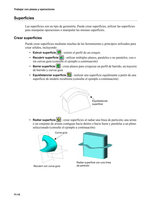 11-14
Trabajar con piezas y operaciones
Superficies
Las superficies son un tipo de geometría. Puede crear superficies, utilizar las superficies
para manipular operaciones o manipular las mismas superficies.
Crear superficies
Puede crear superficies mediante muchas de las herramientas y principios utilizados para
crear sólidos, incluyendo:
• Extruir superficie - extruir el perfil de un croquis
• Recubrir superficie - utilizar múltiples planos, paralelos o no paralelos, con o
sin curvas guía (consulte el ejemplo a continuación)
• Barrer superficie - crear planos para croquizar un perfil de barrido, un trayecto
de barrido y curvas guía
• Equidistanciar superficie - realizar una superficie equidistante a partir de una
superficie de modelo recubierta (consulte el ejemplo a continuación)
• Radiar superficie - crear superficies al radiar una línea de partición, una arista
o un conjunto de aristas contiguas hacia dentro o hacia fuera y paralelas a un plano
seleccionado (consulte el ejemplo a continuación)
Equidistanciar
superficie
Curva guía
Recubrir con curva guía
Radiar superficie con una línea
de partición
 