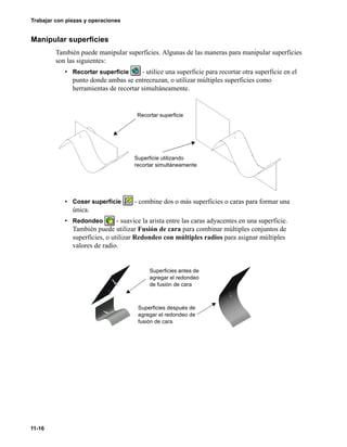 11-16
Trabajar con piezas y operaciones
Manipular superficies
También puede manipular superficies. Algunas de las maneras para manipular superficies
son las siguientes:
• Recortar superficie - utilice una superficie para recortar otra superficie en el
punto donde ambas se entrecruzan, o utilizar múltiples superficies como
herramientas de recortar simultáneamente.
• Coser superficie - combine dos o más superficies o caras para formar una
única.
• Redondeo - suavice la arista entre las caras adyacentes en una superficie.
También puede utilizar Fusión de cara para combinar múltiples conjuntos de
superficies, o utilizar Redondeo con múltiples radios para asignar múltiples
valores de radio.
Recortar superficie
Superficie utilizando
recortar simultáneamente
Superficies antes de
agregar el redondeo
de fusión de cara
Superficies después de
agregar el redondeo de
fusión de cara
 