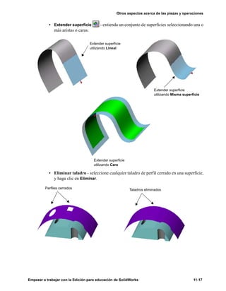 Otros aspectos acerca de las piezas y operaciones
Empezar a trabajar con la Edición para educación de SolidWorks 11-17
• Extender superficie - extienda un conjunto de superficies seleccionando una o
más aristas o caras.
• Eliminar taladro - seleccione cualquier taladro de perfil cerrado en una superficie,
y haga clic en Eliminar.
Extender superficie
utilizando Lineal
Extender superficie
utilizando Misma superficie
Extender superficie
utilizando Cara
Perfiles cerrados Taladros eliminados
 