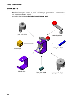 Trabajar con ensamblajes
12-2
Introducción
En este ensamblaje se utilizan las piezas y ensamblajes que se indican a continuación y
que se encuentran en la carpeta
directorio de instalaciónsamplestutorialuniversal_joint.
u-joint_pin1.sldprt
u-joint_pin2.sldprt yoke_female.sldprt
crank-assy.sldasm
yoke_male.sldprt
spider.sldprt
bracket.sldprt
 