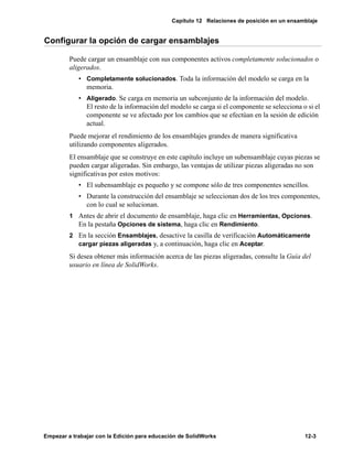 Capítulo 12 Relaciones de posición en un ensamblaje
Empezar a trabajar con la Edición para educación de SolidWorks 12-3
Configurar la opción de cargar ensamblajes
Puede cargar un ensamblaje con sus componentes activos completamente solucionados o
aligerados.
• Completamente solucionados. Toda la información del modelo se carga en la
memoria.
• Aligerado. Se carga en memoria un subconjunto de la información del modelo.
El resto de la información del modelo se carga si el componente se selecciona o si el
componente se ve afectado por los cambios que se efectúan en la sesión de edición
actual.
Puede mejorar el rendimiento de los ensamblajes grandes de manera significativa
utilizando componentes aligerados.
El ensamblaje que se construye en este capítulo incluye un subensamblaje cuyas piezas se
pueden cargar aligeradas. Sin embargo, las ventajas de utilizar piezas aligeradas no son
significativas por estos motivos:
• El subensamblaje es pequeño y se compone sólo de tres componentes sencillos.
• Durante la construcción del ensamblaje se seleccionan dos de los tres componentes,
con lo cual se solucionan.
1 Antes de abrir el documento de ensamblaje, haga clic en Herramientas, Opciones.
En la pestaña Opciones de sistema, haga clic en Rendimiento.
2 En la sección Ensamblajes, desactive la casilla de verificación Automáticamente
cargar piezas aligeradas y, a continuación, haga clic en Aceptar.
Si desea obtener más información acerca de las piezas aligeradas, consulte la Guía del
usuario en línea de SolidWorks.
 