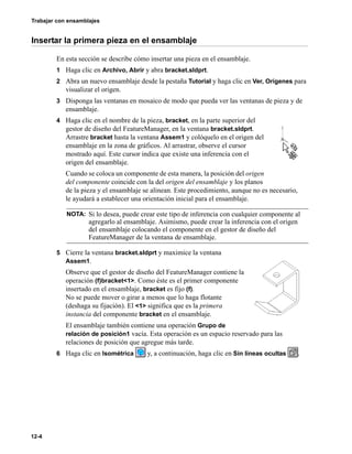 Trabajar con ensamblajes
12-4
Insertar la primera pieza en el ensamblaje
En esta sección se describe cómo insertar una pieza en el ensamblaje.
1 Haga clic en Archivo, Abrir y abra bracket.sldprt.
2 Abra un nuevo ensamblaje desde la pestaña Tutorial y haga clic en Ver, Orígenes para
visualizar el origen.
3 Disponga las ventanas en mosaico de modo que pueda ver las ventanas de pieza y de
ensamblaje.
4 Haga clic en el nombre de la pieza, bracket, en la parte superior del
gestor de diseño del FeatureManager, en la ventana bracket.sldprt.
Arrastre bracket hasta la ventana Assem1 y colóquelo en el origen del
ensamblaje en la zona de gráficos. Al arrastrar, observe el cursor
mostrado aquí. Este cursor indica que existe una inferencia con el
origen del ensamblaje.
Cuando se coloca un componente de esta manera, la posición del origen
del componente coincide con la del origen del ensamblaje y los planos
de la pieza y el ensamblaje se alinean. Este procedimiento, aunque no es necesario,
le ayudará a establecer una orientación inicial para el ensamblaje.
5 Cierre la ventana bracket.sldprt y maximice la ventana
Assem1.
Observe que el gestor de diseño del FeatureManager contiene la
operación (f)bracket<1>. Como éste es el primer componente
insertado en el ensamblaje, bracket es fijo (f).
No se puede mover o girar a menos que lo haga flotante
(deshaga su fijación). El <1> significa que es la primera
instancia del componente bracket en el ensamblaje.
El ensamblaje también contiene una operación Grupo de
relación de posición1 vacía. Esta operación es un espacio reservado para las
relaciones de posición que agregue más tarde.
6 Haga clic en Isométrica y, a continuación, haga clic en Sin líneas ocultas .
NOTA: Si lo desea, puede crear este tipo de inferencia con cualquier componente al
agregarlo al ensamblaje. Asimismo, puede crear la inferencia con el origen
del ensamblaje colocando el componente en el gestor de diseño del
FeatureManager de la ventana de ensamblaje.
 