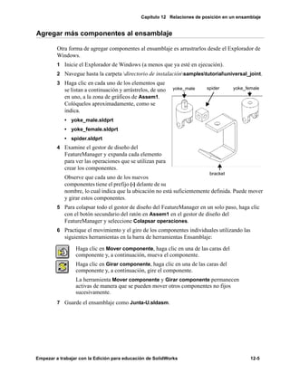 Capítulo 12 Relaciones de posición en un ensamblaje
Empezar a trabajar con la Edición para educación de SolidWorks 12-5
Agregar más componentes al ensamblaje
Otra forma de agregar componentes al ensamblaje es arrastrarlos desde el Explorador de
Windows.
1 Inicie el Explorador de Windows (a menos que ya esté en ejecución).
2 Navegue hasta la carpeta directorio de instalaciónsamplestutorialuniversal_joint.
3 Haga clic en cada uno de los elementos que
se listan a continuación y arrástrelos, de uno
en uno, a la zona de gráficos de Assem1.
Colóquelos aproximadamente, como se
indica.
• yoke_male.sldprt
• yoke_female.sldprt
• spider.sldprt
4 Examine el gestor de diseño del
FeatureManager y expanda cada elemento
para ver las operaciones que se utilizan para
crear los componentes.
Observe que cada uno de los nuevos
componentes tiene el prefijo (-) delante de su
nombre, lo cual indica que la ubicación no está suficientemente definida. Puede mover
y girar estos componentes.
5 Para colapsar todo el gestor de diseño del FeatureManager en un solo paso, haga clic
con el botón secundario del ratón en Assem1 en el gestor de diseño del
FeatureManager y seleccione Colapsar operaciones.
6 Practique el movimiento y el giro de los componentes individuales utilizando las
siguientes herramientas en la barra de herramientas Ensamblaje:
7 Guarde el ensamblaje como Junta-U.sldasm.
Haga clic en Mover componente, haga clic en una de las caras del
componente y, a continuación, mueva el componente.
Haga clic en Girar componente, haga clic en una de las caras del
componente y, a continuación, gire el componente.
La herramienta Mover componente y Girar componente permanecen
activas de manera que se pueden mover otros componentes no fijos
sucesivamente.
yoke_male spider yoke_female
bracket
 
