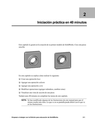 Empezar a trabajar con la Edición para educación de SolidWorks 2-1
2
Iniciación práctica en 40 minutos
Este capítulo le guiará en la creación de su primer modelo de SolidWorks. Cree esta pieza
sencilla:
En este capítulo se explica cómo realizar lo siguiente:
q Crear una operación base
q Agregar una operación saliente
q Agregar una operación corte
q Modificar operaciones (agregar redondeos, cambiar cotas)
q Visualizar una vista de sección de una pieza
Tardará unos 40 minutos en completar las tareas de este capítulo.
NOTA: Se han modificado algunas de las ilustraciones de este manual para que el
mismo resulte más claro. Lo que ve en su pantalla puede diferir con lo que ve
en las ilustraciones.
 