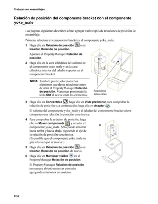 Trabajar con ensamblajes
12-6
Relación de posición del componente bracket con el componente
yoke_male
Las páginas siguientes describen cómo agregar varios tipos de relaciones de posición de
ensamblaje.
Primero, relacione el componente bracket y el componente yoke_male.
1 Haga clic en Relación de posición o en
Insertar, Relación de posición.
Aparece el PropertyManager Relación de
posición.
2 Haga clic en la cara cilíndrica del saliente en
el componente yoke_male y en la cara
cilíndrica interior del taladro superior en el
componente bracket.
3 Haga clic en Concéntrica , haga clic en Vista preliminar para comprobar la
relación de posición y, a continuación, haga clic en Aceptar .
El saliente del componente yoke_male y el taladro del componente bracket ahora
comparten una relación de posición concéntrica.
4 Para comprobar la relación de posición, haga
clic en Mover componente y arrastre el
componente yoke_male. Sólo puede arrastrar
hacia arriba y hacia abajo, siguiendo el eje de
la relación de posición concéntrica.
(Es posible que el componente yoke_male se
gire a la vez que se mueve.)
5 Haga clic en Relación de posición o en
Insertar, Relación de posición de nuevo.
6 Haga clic en Mantener visible en el
PropertyManager Relación de posición.
El PropertyManager Relación de posición
permanece abierto mientras continúa
agregando relaciones de posición.
NOTA: También puede seleccionar los
elementos que desea relacionar antes
de abrir el PropertyManager Relación
de posición. Mantenga presionada la
tecla Ctrl al seleccionar los elementos.
Seleccione
estas caras
 