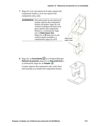 Capítulo 12 Relaciones de posición en un ensamblaje
Empezar a trabajar con la Edición para educación de SolidWorks 12-7
7 Haga clic en la cara interior de la parte superior del
componente bracket y en la cara superior del
componente yoke_male.
8 Haga clic en Coincidente en el PropertyManager
Relación de posición, haga clic en Vista preliminar y,
a continuación, haga clic en Aceptar .
La parte superior del componente yoke_male ahora
está insertada en el taladro del componente bracket.
SUGERENCIA: Para seleccionar la cara interior de
la parte superior del componente
bracket sin girarlo, haga clic con
el botón secundario del ratón en la
parte superior del componente
bracket y, a continuación, haga
clic en Seleccionar otra.
Haga clic en N hasta que la cara
correcta quede resaltada y, a
continuación, haga clic en Y.
Seleccione
estas caras
 