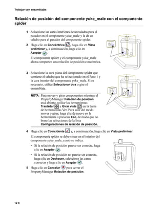Trabajar con ensamblajes
12-8
Relación de posición del componente yoke_male con el componente
spider
1 Seleccione las caras interiores de un taladro para el
pasador en el componente yoke_male y la de un
taladro para el pasador del componente spider.
2 Haga clic en Concéntrica , haga clic en Vista
preliminar y, a continuación, haga clic en
Aceptar .
El componente spider y el componente yoke_male
ahora comparten una relación de posición concéntrica.
3 Seleccione la cara plana del componente spider que
contiene el taladro que ha seleccionado en el Paso 1 y
la cara interior del componente yoke_male. Si es
necesario, utilice Seleccionar otra o gire el
ensamblaje.
4 Haga clic en Coincidente y, a continuación, haga clic en Vista preliminar.
El componente spider se debe situar en el interior del
componente yoke_male, como se indica.
• Si la relación de posición parece ser correcta, haga
clic en Aceptar .
• Si la relación de posición no parece ser correcta,
haga clic en Deshacer, seleccione las caras
correctas y haga clic en Aceptar .
5 Haga clic en Cancelar para cerrar el
PropertyManager Relación de posición.
NOTA: Para mover y girar componentes mientras el
PropertyManager Relación de posición
está abierto, utilice las herramientas
Trasladar y Girar vista en la barra
de herramientas Ver. Para salir del modo
mover o girar, haga clic de nuevo en la
herramienta o presione Esc, de modo que no
borre las selecciones de la lista
Configuraciones de relación de posición.
 