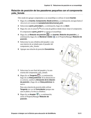Capítulo 12 Relaciones de posición en un ensamblaje
Empezar a trabajar con la Edición para educación de SolidWorks 12-11
Relación de posición de los pasadores pequeños con el componente
yoke_female
Otro modo de agregar componentes a un ensamblaje es utilizar el menú Insertar.
1 Haga clic en Insertar, Componente, Desde archivo y, a continuación, navegue hasta el
directorio de instalaciónsamplestutorialuniversal_joint.
2 Seleccione u-joint_pin2.sldprt y, a continuación, haga clic en Abrir.
3 Haga clic con el cursor en la zona de gráficos donde desee situar el componente.
El componente u-joint_pin2<1> se agrega al ensamblaje.
4 Haga clic en Relación de posición o en Insertar, Relación de posición y, a
continuación, haga clic en Mantener visible en el PropertyManager Relación de
posición.
5 Seleccione la cara cilíndrica del pasador y una
cara interior de un taladro para el pasador del
componente yoke_female.
6 Agregar una relación de posición Concéntrica.
7 Seleccione la cara final del pasador y la cara
externa del componente yoke_female.
8 Haga clic en Tangente y, a continuación,
haga clic en Vista preliminar. Si la alineación no
es correcta, cambie la Alineación de la relación
de posición y haga clic en Vista preliminar de
nuevo.
Para esta relación de posición debe utilizar
Tangente (en vez de Coincidente) porque una
cara es plana y la otra es cilíndrica.
9 Haga clic en Aceptar y, a continuación,
cierre el PropertyManager Relación de
posición.
 