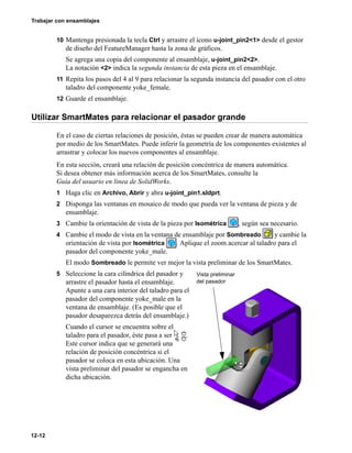 Trabajar con ensamblajes
12-12
10 Mantenga presionada la tecla Ctrl y arrastre el icono u-joint_pin2<1> desde el gestor
de diseño del FeatureManager hasta la zona de gráficos.
Se agrega una copia del componente al ensamblaje, u-joint_pin2<2>.
La notación <2> indica la segunda instancia de esta pieza en el ensamblaje.
11 Repita los pasos del 4 al 9 para relacionar la segunda instancia del pasador con el otro
taladro del componente yoke_female.
12 Guarde el ensamblaje.
Utilizar SmartMates para relacionar el pasador grande
En el caso de ciertas relaciones de posición, éstas se pueden crear de manera automática
por medio de los SmartMates. Puede inferir la geometría de los componentes existentes al
arrastrar y colocar los nuevos componentes al ensamblaje.
En esta sección, creará una relación de posición concéntrica de manera automática.
Si desea obtener más información acerca de los SmartMates, consulte la
Guía del usuario en línea de SolidWorks.
1 Haga clic en Archivo, Abrir y abra u-joint_pin1.sldprt.
2 Disponga las ventanas en mosaico de modo que pueda ver la ventana de pieza y de
ensamblaje.
3 Cambie la orientación de vista de la pieza por Isométrica , según sea necesario.
4 Cambie el modo de vista en la ventana de ensamblaje por Sombreado y cambie la
orientación de vista por Isométrica . Aplique el zoom acercar al taladro para el
pasador del componente yoke_male.
El modo Sombreado le permite ver mejor la vista preliminar de los SmartMates.
5 Seleccione la cara cilíndrica del pasador y
arrastre el pasador hasta el ensamblaje.
Apunte a una cara interior del taladro para el
pasador del componente yoke_male en la
ventana de ensamblaje. (Es posible que el
pasador desaparezca detrás del ensamblaje.)
Cuando el cursor se encuentra sobre el
taladro para el pasador, éste pasa a ser .
Este cursor indica que se generará una
relación de posición concéntrica si el
pasador se coloca en esta ubicación. Una
vista preliminar del pasador se engancha en
dicha ubicación.
Vista preliminar
del pasador
 