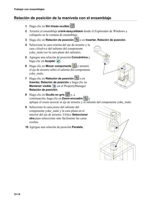 Trabajar con ensamblajes
12-14
Relación de posición de la manivela con el ensamblaje
1 Haga clic en Sin líneas ocultas .
2 Arrastre el ensamblaje crank-assy.sldasm desde el Explorador de Windows y
colóquelo en la ventana de ensamblaje.
3 Haga clic en Relación de posición o en Insertar, Relación de posición.
4 Seleccione la cara externa del eje de arrastre y la
cara cilíndrica del saliente del componente
yoke_male (no la cara plana del saliente).
5 Agregue una relación de posición Concéntrica y
haga clic en Aceptar .
6 Haga clic en Mover componente y arrastre
el eje de arrastre sobre el saliente del componente
yoke_male.
7 Haga clic en Relación de posición o en
Insertar, Relación de posición y haga clic en
Mantener visible en el PropertyManager
Relación de posición.
8 Haga clic en Oculto en gris y, a
continuación, haga clic en Zoom encuadre y
aplique el zoom acercar al eje de arrastre y al saliente del componente yoke_male.
9 Seleccione la cara plana del saliente del
componente yoke_male y la cara plana en el
interior del eje de arrastre. Utilice Seleccionar
otra para seleccionar más fácilmente las caras
ocultas.
10 Agregue una relación de posición Paralela.
 
