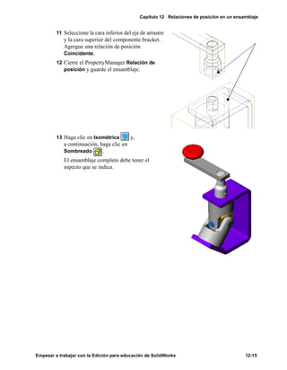 Capítulo 12 Relaciones de posición en un ensamblaje
Empezar a trabajar con la Edición para educación de SolidWorks 12-15
11 Seleccione la cara inferior del eje de arrastre
y la cara superior del componente bracket.
Agregue una relación de posición
Coincidente.
12 Cierre el PropertyManager Relación de
posición y guarde el ensamblaje.
13 Haga clic en Isométrica y,
a continuación, haga clic en
Sombreado .
El ensamblaje completo debe tener el
aspecto que se indica.
 