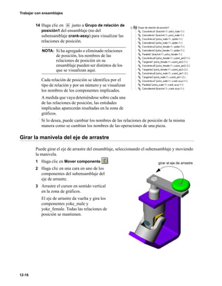 Trabajar con ensamblajes
12-16
14 Haga clic en junto a Grupo de relación de
posición1 del ensamblaje (no del
subensamblaje crank-assy) para visualizar las
relaciones de posición.
Cada relación de posición se identifica por el
tipo de relación y por un número y se visualizan
los nombres de los componentes implicados.
A medida que vaya deteniéndose sobre cada una
de las relaciones de posición, las entidades
implicadas aparecerán resaltadas en la zona de
gráficos.
Si lo desea, puede cambiar los nombres de las relaciones de posición de la misma
manera como se cambian los nombres de las operaciones de una pieza.
Girar la manivela del eje de arrastre
Puede girar el eje de arrastre del ensamblaje, seleccionando el subensamblaje y moviendo
la manivela.
1 Haga clic en Mover componente .
2 Haga clic en una cara en uno de los
componentes del subensamblaje del
eje de arrastre.
3 Arrastre el cursor en sentido vertical
en la zona de gráficos.
El eje de arrastre da vuelta y gira los
componentes yoke_male y
yoke_female. Todas las relaciones de
posición se mantienen.
NOTA: Si ha agregado o eliminado relaciones
de posición, los nombres de las
relaciones de posición en su
ensamblaje pueden ser distintos de los
que se visualizan aquí.
girar el eje de arrastre
 