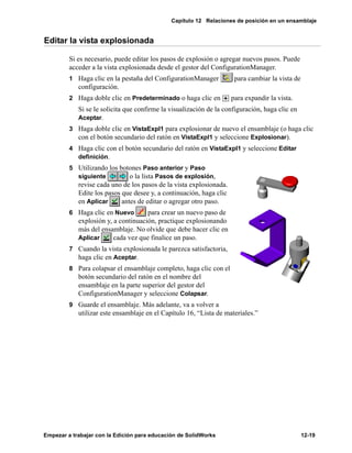 Capítulo 12 Relaciones de posición en un ensamblaje
Empezar a trabajar con la Edición para educación de SolidWorks 12-19
Editar la vista explosionada
Si es necesario, puede editar los pasos de explosión o agregar nuevos pasos. Puede
acceder a la vista explosionada desde el gestor del ConfigurationManager.
1 Haga clic en la pestaña del ConfigurationManager para cambiar la vista de
configuración.
2 Haga doble clic en Predeterminado o haga clic en para expandir la vista.
Si se le solicita que confirme la visualización de la configuración, haga clic en
Aceptar.
3 Haga doble clic en VistaExpl1 para explosionar de nuevo el ensamblaje (o haga clic
con el botón secundario del ratón en VistaExpl1 y seleccione Explosionar).
4 Haga clic con el botón secundario del ratón en VistaExpl1 y seleccione Editar
definición.
5 Utilizando los botones Paso anterior y Paso
siguiente o la lista Pasos de explosión,
revise cada uno de los pasos de la vista explosionada.
Edite los pasos que desee y, a continuación, haga clic
en Aplicar antes de editar o agregar otro paso.
6 Haga clic en Nuevo para crear un nuevo paso de
explosión y, a continuación, practique explosionando
más del ensamblaje. No olvide que debe hacer clic en
Aplicar cada vez que finalice un paso.
7 Cuando la vista explosionada le parezca satisfactoria,
haga clic en Aceptar.
8 Para colapsar el ensamblaje completo, haga clic con el
botón secundario del ratón en el nombre del
ensamblaje en la parte superior del gestor del
ConfigurationManager y seleccione Colapsar.
9 Guarde el ensamblaje. Más adelante, va a volver a
utilizar este ensamblaje en el Capítulo 16, “Lista de materiales.”
 