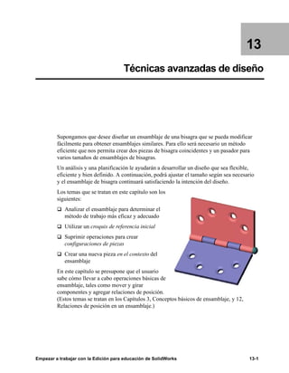 Empezar a trabajar con la Edición para educación de SolidWorks 13-1
13
Técnicas avanzadas de diseño
Supongamos que desee diseñar un ensamblaje de una bisagra que se pueda modificar
fácilmente para obtener ensamblajes similares. Para ello será necesario un método
eficiente que nos permita crear dos piezas de bisagra coincidentes y un pasador para
varios tamaños de ensamblajes de bisagras.
Un análisis y una planificación le ayudarán a desarrollar un diseño que sea flexible,
eficiente y bien definido. A continuación, podrá ajustar el tamaño según sea necesario
y el ensamblaje de bisagra continuará satisfaciendo la intención del diseño.
Los temas que se tratan en este capítulo son los
siguientes:
q Analizar el ensamblaje para determinar el
método de trabajo más eficaz y adecuado
q Utilizar un croquis de referencia inicial
q Suprimir operaciones para crear
configuraciones de piezas
q Crear una nueva pieza en el contexto del
ensamblaje
En este capítulo se presupone que el usuario
sabe cómo llevar a cabo operaciones básicas de
ensamblaje, tales como mover y girar
componentes y agregar relaciones de posición.
(Estos temas se tratan en los Capítulos 3, Conceptos básicos de ensamblaje, y 12,
Relaciones de posición en un ensamblaje.)
 