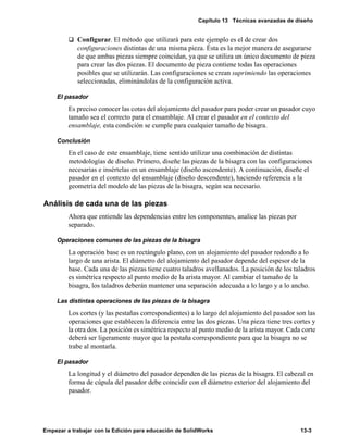 Capítulo 13 Técnicas avanzadas de diseño
Empezar a trabajar con la Edición para educación de SolidWorks 13-3
q Configurar. El método que utilizará para este ejemplo es el de crear dos
configuraciones distintas de una misma pieza. Ésta es la mejor manera de asegurarse
de que ambas piezas siempre coincidan, ya que se utiliza un único documento de pieza
para crear las dos piezas. El documento de pieza contiene todas las operaciones
posibles que se utilizarán. Las configuraciones se crean suprimiendo las operaciones
seleccionadas, eliminándolas de la configuración activa.
El pasador
Es preciso conocer las cotas del alojamiento del pasador para poder crear un pasador cuyo
tamaño sea el correcto para el ensamblaje. Al crear el pasador en el contexto del
ensamblaje, esta condición se cumple para cualquier tamaño de bisagra.
Conclusión
En el caso de este ensamblaje, tiene sentido utilizar una combinación de distintas
metodologías de diseño. Primero, diseñe las piezas de la bisagra con las configuraciones
necesarias e insértelas en un ensamblaje (diseño ascendente). A continuación, diseñe el
pasador en el contexto del ensamblaje (diseño descendente), haciendo referencia a la
geometría del modelo de las piezas de la bisagra, según sea necesario.
Análisis de cada una de las piezas
Ahora que entiende las dependencias entre los componentes, analice las piezas por
separado.
Operaciones comunes de las piezas de la bisagra
La operación base es un rectángulo plano, con un alojamiento del pasador redondo a lo
largo de una arista. El diámetro del alojamiento del pasador depende del espesor de la
base. Cada una de las piezas tiene cuatro taladros avellanados. La posición de los taladros
es simétrica respecto al punto medio de la arista mayor. Al cambiar el tamaño de la
bisagra, los taladros deberán mantener una separación adecuada a lo largo y a lo ancho.
Las distintas operaciones de las piezas de la bisagra
Los cortes (y las pestañas correspondientes) a lo largo del alojamiento del pasador son las
operaciones que establecen la diferencia entre las dos piezas. Una pieza tiene tres cortes y
la otra dos. La posición es simétrica respecto al punto medio de la arista mayor. Cada corte
deberá ser ligeramente mayor que la pestaña correspondiente para que la bisagra no se
trabe al montarla.
El pasador
La longitud y el diámetro del pasador dependen de las piezas de la bisagra. El cabezal en
forma de cúpula del pasador debe coincidir con el diámetro exterior del alojamiento del
pasador.
 