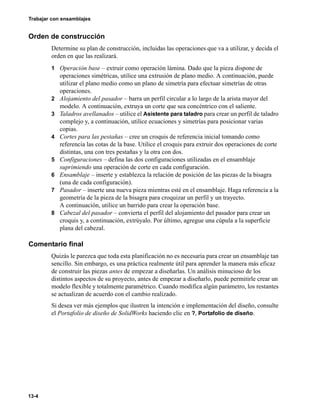 Trabajar con ensamblajes
13-4
Orden de construcción
Determine su plan de construcción, incluidas las operaciones que va a utilizar, y decida el
orden en que las realizará.
1 Operación base – extruir como operación lámina. Dado que la pieza dispone de
operaciones simétricas, utilice una extrusión de plano medio. A continuación, puede
utilizar el plano medio como un plano de simetría para efectuar simetrías de otras
operaciones.
2 Alojamiento del pasador – barra un perfil circular a lo largo de la arista mayor del
modelo. A continuación, extruya un corte que sea concéntrico con el saliente.
3 Taladros avellanados – utilice el Asistente para taladro para crear un perfil de taladro
complejo y, a continuación, utilice ecuaciones y simetrías para posicionar varias
copias.
4 Cortes para las pestañas – cree un croquis de referencia inicial tomando como
referencia las cotas de la base. Utilice el croquis para extruir dos operaciones de corte
distintas, una con tres pestañas y la otra con dos.
5 Configuraciones – defina las dos configuraciones utilizadas en el ensamblaje
suprimiendo una operación de corte en cada configuración.
6 Ensamblaje – inserte y establezca la relación de posición de las piezas de la bisagra
(una de cada configuración).
7 Pasador – inserte una nueva pieza mientras esté en el ensamblaje. Haga referencia a la
geometría de la pieza de la bisagra para croquizar un perfil y un trayecto.
A continuación, utilice un barrido para crear la operación base.
8 Cabezal del pasador – convierta el perfil del alojamiento del pasador para crear un
croquis y, a continuación, extrúyalo. Por último, agregue una cúpula a la superficie
plana del cabezal.
Comentario final
Quizás le parezca que toda esta planificación no es necesaria para crear un ensamblaje tan
sencillo. Sin embargo, es una práctica realmente útil para aprender la manera más eficaz
de construir las piezas antes de empezar a diseñarlas. Un análisis minucioso de los
distintos aspectos de su proyecto, antes de empezar a diseñarlo, puede permitirle crear un
modelo flexible y totalmente paramétrico. Cuando modifica algún parámetro, los restantes
se actualizan de acuerdo con el cambio realizado.
Si desea ver más ejemplos que ilustren la intención e implementación del diseño, consulte
el Portafolio de diseño de SolidWorks haciendo clic en ?, Portafolio de diseño.
 
