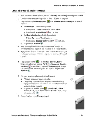 Capítulo 13 Técnicas avanzadas de diseño
Empezar a trabajar con la Edición para educación de SolidWorks 13-5
Crear la pieza de bisagra básica
1 Abra una nueva pieza desde la pestaña Tutorial y abra un croquis en el plano Frontal.
2 Croquice una línea vertical y acote la línea a 60 mm de longitud.
3 Haga clic en Extruir saliente/base o en Insertar, Base, Extruir para extruir el
croquis:
a) En Dirección 1, efectúe lo siguiente:
• Configure la Condición final en Plano medio.
• Configure la Profundidad en 120 mm.
b) En Operación lámina, efectúe lo siguiente:
• Deje el Tipo como Una dirección.
• Configure el Espesor de Dirección 1 en 5 mm.
c) Haga clic en Aceptar .
4 Abra un croquis en la cara vertical estrecha. Croquice un
círculo en la arista superior, con el centro en el vértice frontal.
5 Agregue una relación coincidente entre la arista del círculo y el
vértice posterior para definir el croquis por completo. Cierre el
croquis.
6 Haga clic en Barrer , o en Insertar, Saliente, Barrer.
Seleccione el círculo como el Perfil . Seleccione el cuadro
Trayecto en el PropertyManager Saliente-Barrer y haga
clic en una de las aristas mayores del modelo. Haga clic en
Aceptar .
7 Corte un taladro en el alojamiento del pasador:
a) Abra un croquis en la cara estrecha.
b) Croquice y acote un círculo pequeño como se indica y
agregue una relación concéntrica con la arista exterior del
alojamiento del pasador.
c) Haga clic en Extruir corte , o en Insertar, Cortar,
Extruir. Configure la Condición final en Por todo y haga
clic en Aceptar .
8 Guarde la pieza como Bisagra.sldprt.
 