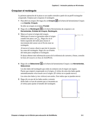 Capítulo 2 Iniciación práctica en 40 minutos
Empezar a trabajar con la Edición para educación de SolidWorks 2-3
Croquizar el rectángulo
La primera operación de la pieza es un cuadro extruido a partir de un perfil rectangular
croquizado. Empiece por croquizar el rectángulo.
1 Para abrir un croquis 2D, haga clic en Croquis en la barra de herramientas Croquis
o en Insertar, Croquis.
Se abre un croquis en el plano Frontal.
2 Haga clic en Rectángulo en la barra Herramientas de croquizar o en
Herramientas, Entidad de croquis, Rectángulo.
3 Mueva el cursor al origen del croquis.
Sabrá que el cursor se encuentra sobre el origen
cuando éste pase a ser . Haga clic en el
botón izquierdo del ratón para iniciar el
movimiento del cursor con el fin de crear un
rectángulo.
Al mover el cursor, observe que éste le muestra
las cotas del rectángulo. Haga clic en el botón
del ratón para completar el rectángulo.
Si desea obtener más información acerca de la inferencia de cursores y líneas, consulte
la Guía del usuario en línea de SolidWorks.
4 Haga clic en Seleccionar en la barra de herramientas Croquis o en Herramientas,
Seleccionar.
Los dos lados del rectángulo que están en contacto con el origen son negros.
Puesto que empezó croquizando en el origen, el vértice de estos dos lados queda
automáticamente relacionado con el origen. (El vértice no se puede mover.)
Los otros dos lados (y tres vértices) son azules. Esto indica que se pueden mover.
5 Haga clic en uno de los lados azules y arrastre
dicho lado o el asa de arrastre que se encuentra en
el vértice para ajustar el tamaño del rectángulo.
 